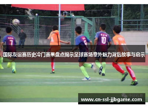 国际友谊赛历史冷门赛果盘点揭示足球赛场意外魅力背后故事与启示