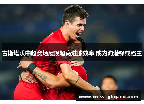 古斯塔沃中超赛场展现超高进球效率 成为海港锋线霸主 古斯塔沃中超赛场展现超高进球效率 成为海港锋线霸主