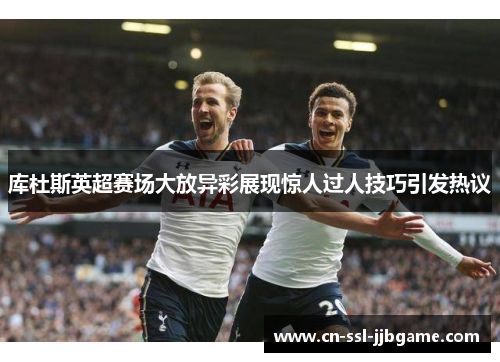 库杜斯英超赛场大放异彩展现惊人过人技巧引发热议