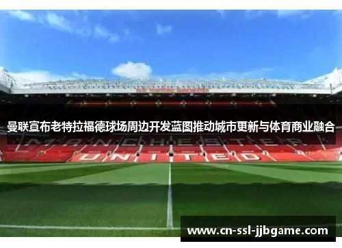 曼联宣布老特拉福德球场周边开发蓝图推动城市更新与体育商业融合 曼联宣布老特拉福德球场周边开发蓝图推动城市更新与体育商业融合