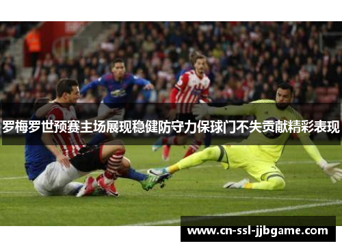 罗梅罗世预赛主场展现稳健防守力保球门不失贡献精彩表现 罗梅罗世预赛主场展现稳健防守力保球门不失贡献精彩表现
